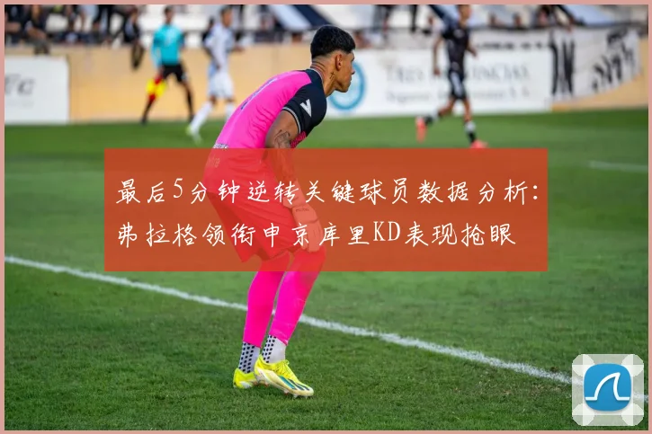 最后5分钟逆转关键球员数据分析：弗拉格领衔申京库里KD表现抢眼