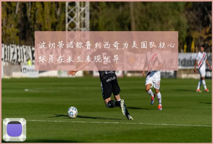波切蒂诺称普利西奇为美国队核心球员在米兰表现优异