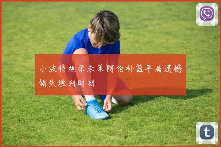 小波特绝杀未果阿伦补篮平局遗憾错失胜利时刻