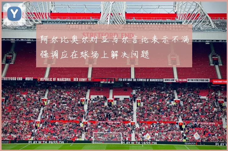 阿尔比奥尔对亚马尔言论表示不满强调应在球场上解决问题