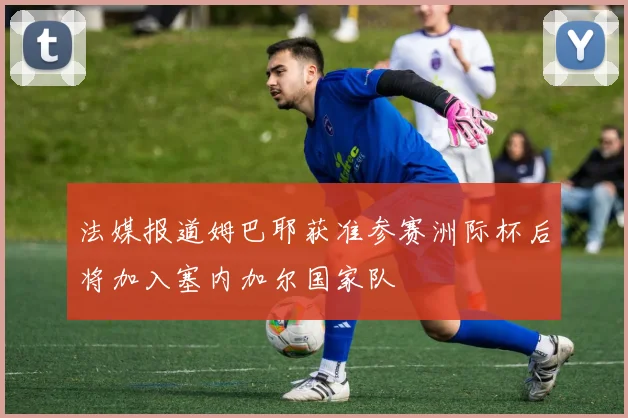 法媒报道姆巴耶获准参赛洲际杯后将加入塞内加尔国家队