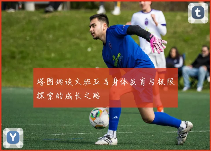 塔图姆谈文班亚马身体发育与极限探索的成长之路