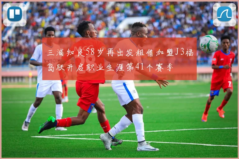 三浦知良58岁再出发租借加盟J3福岛联开启职业生涯第41个赛季