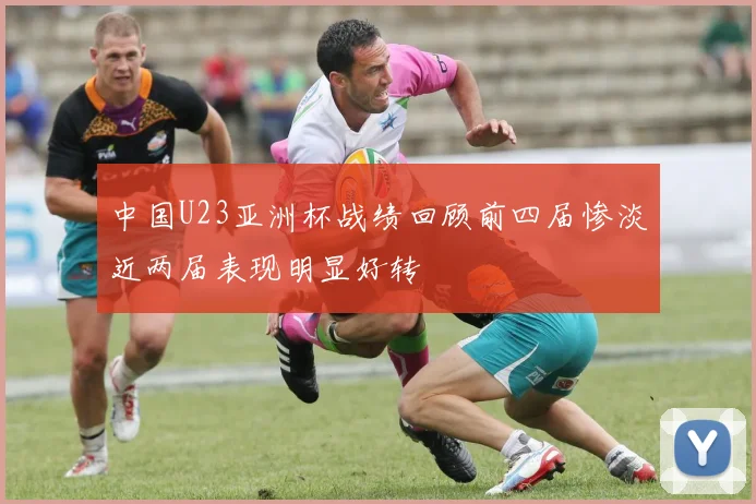 中国U23亚洲杯战绩回顾前四届惨淡近两届表现明显好转