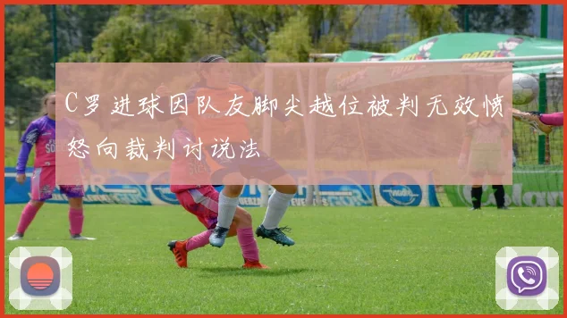 C罗进球因队友脚尖越位被判无效愤怒向裁判讨说法
