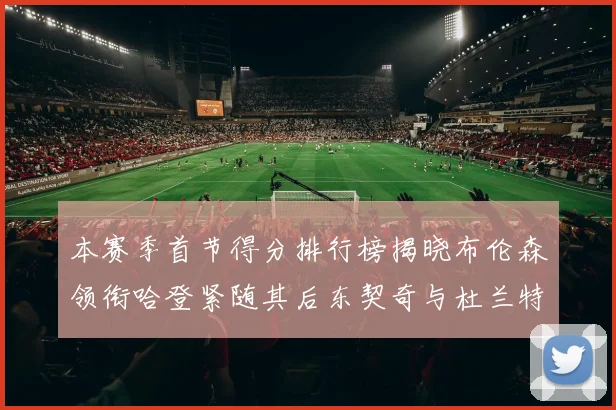 本赛季首节得分排行榜揭晓布伦森领衔哈登紧随其后东契奇与杜兰特表现不俗