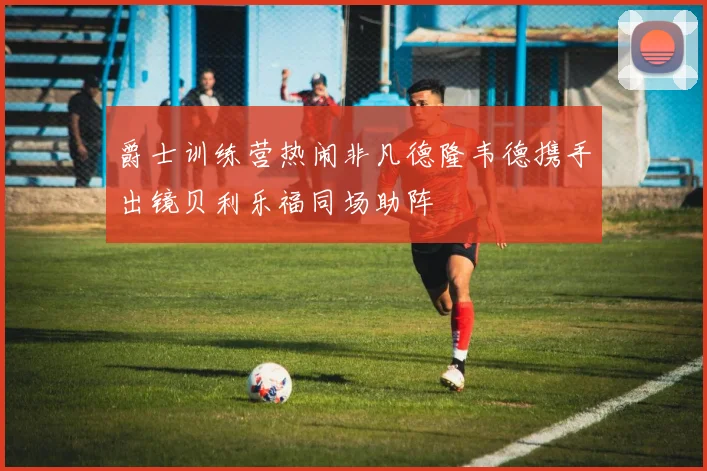 爵士训练营热闹非凡德隆韦德携手出镜贝利乐福同场助阵