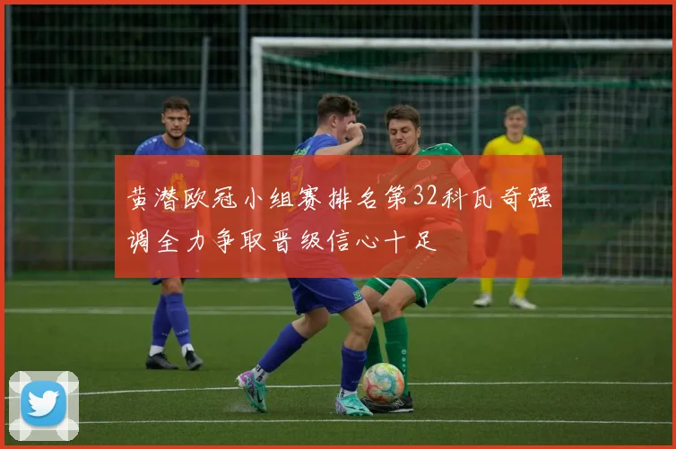 黄潜欧冠小组赛排名第32科瓦奇强调全力争取晋级信心十足