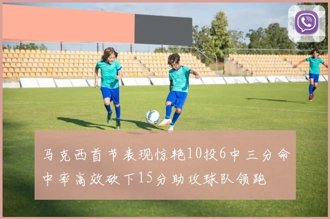 马克西首节表现惊艳10投6中三分命中率高效砍下15分助攻球队领跑