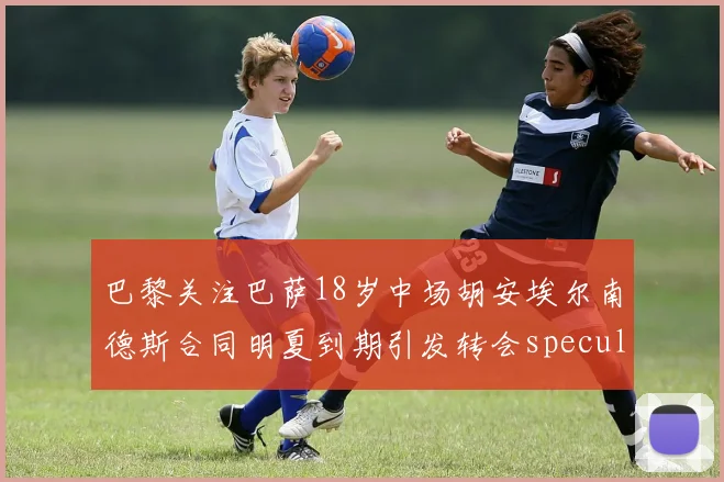 巴黎关注巴萨18岁中场胡安埃尔南德斯合同明夏到期引发转会speculation