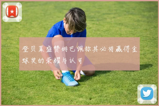 登贝莱盛赞姆巴佩称其必将赢得金球奖的荣耀与认可