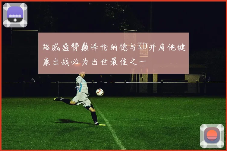路威盛赞巅峰伦纳德与KD并肩他健康出战必为当世最佳之一