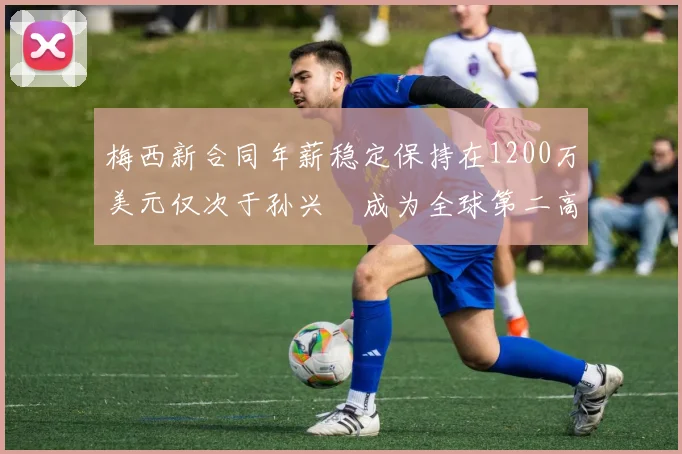 梅西新合同年薪稳定保持在1200万美元仅次于孙兴慜成为全球第二高薪球员