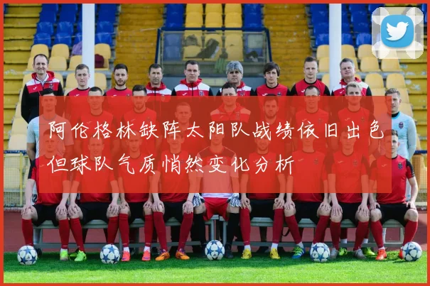 阿伦格林缺阵太阳队战绩依旧出色但球队气质悄然变化分析