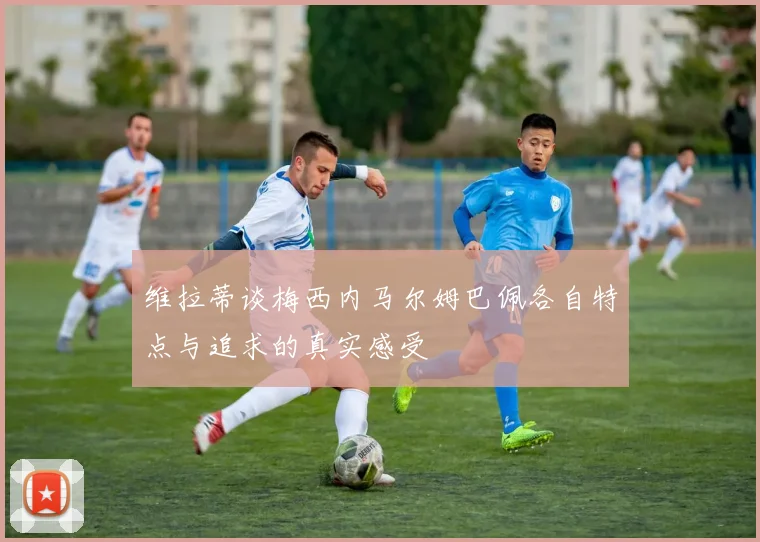 维拉蒂谈梅西内马尔姆巴佩各自特点与追求的真实感受