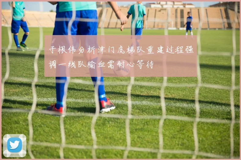 于根伟分析津门虎梯队重建过程强调一线队输血需耐心等待