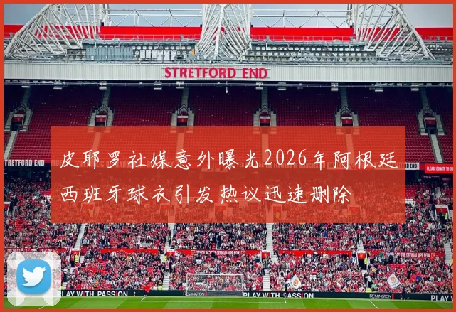 皮耶罗社媒意外曝光2026年阿根廷西班牙球衣引发热议迅速删除