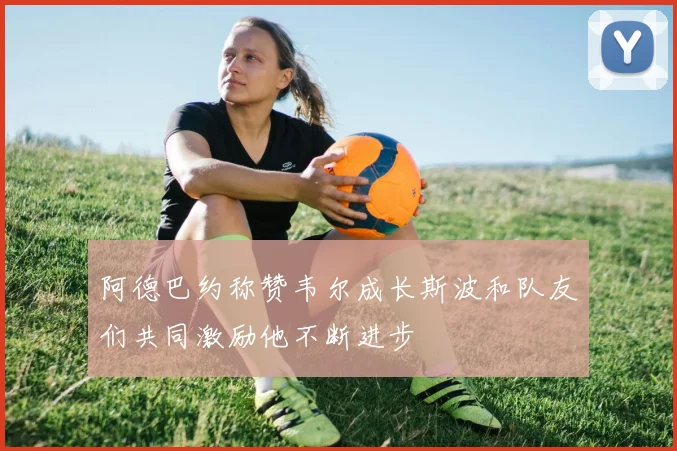 阿德巴约称赞韦尔成长斯波和队友们共同激励他不断进步