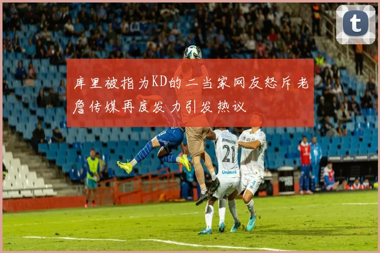 库里被指为KD的二当家网友怒斥老詹传媒再度发力引发热议