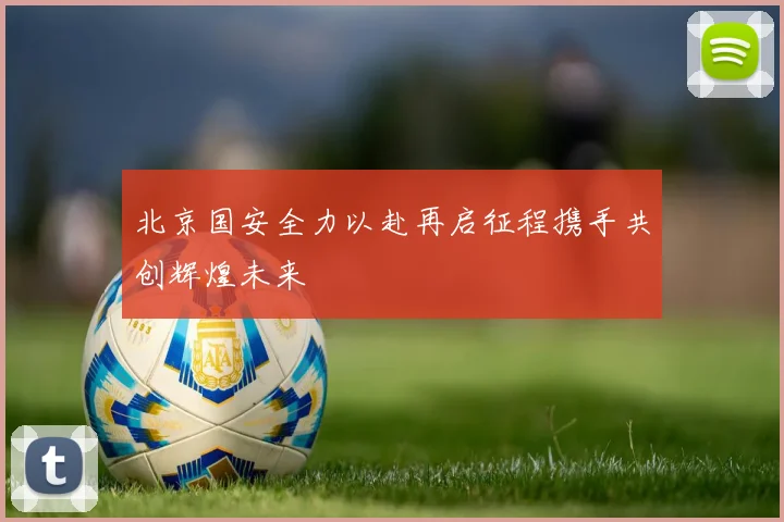 北京国安全力以赴再启征程携手共创辉煌未来
