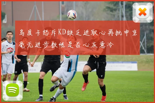 乌度卡怒斥KD缺乏进取心再批申京毫无进步教练是否心灰意冷
