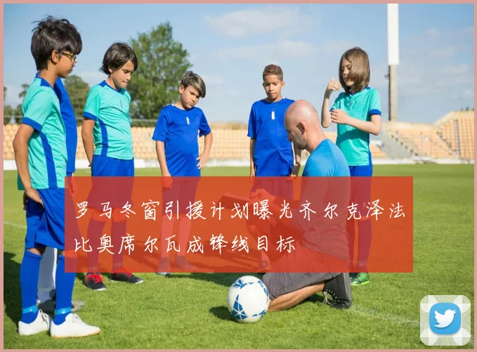 罗马冬窗引援计划曝光齐尔克泽法比奥席尔瓦成锋线目标