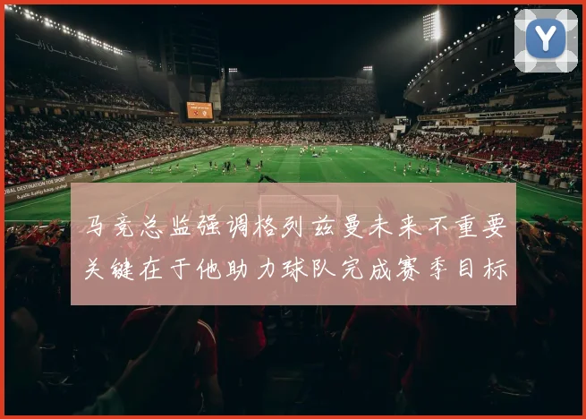 马竞总监强调格列兹曼未来不重要关键在于他助力球队完成赛季目标