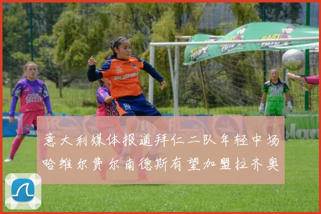 意大利媒体报道拜仁二队年轻中场哈维尔费尔南德斯有望加盟拉齐奥