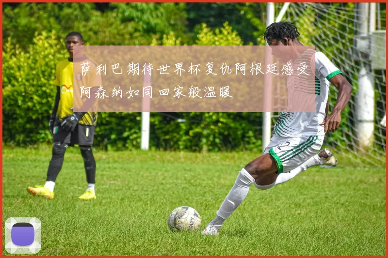 萨利巴期待世界杯复仇阿根廷感受阿森纳如同回家般温暖