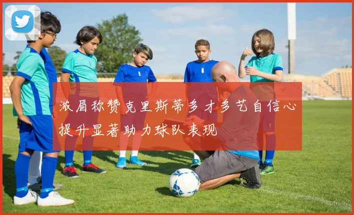浓眉称赞克里斯蒂多才多艺自信心提升显著助力球队表现