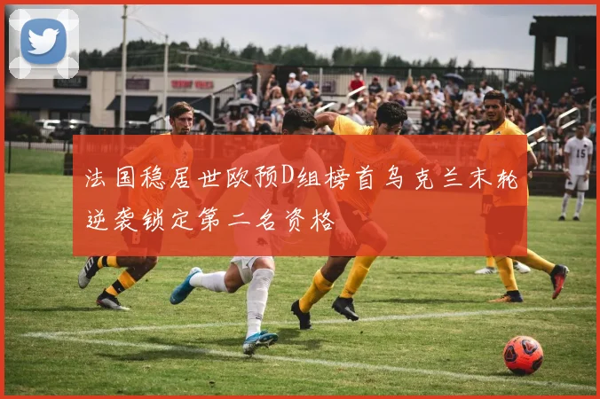 法国稳居世欧预D组榜首乌克兰末轮逆袭锁定第二名资格