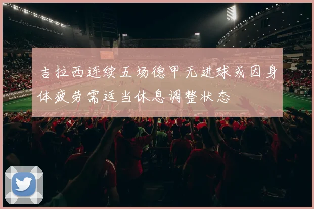吉拉西连续五场德甲无进球或因身体疲劳需适当休息调整状态