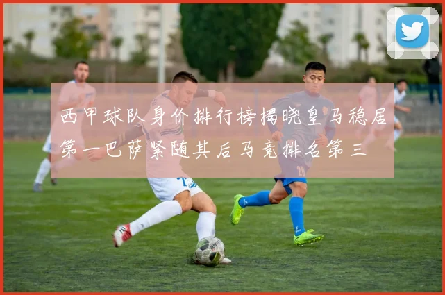 西甲球队身价排行榜揭晓皇马稳居第一巴萨紧随其后马竞排名第三