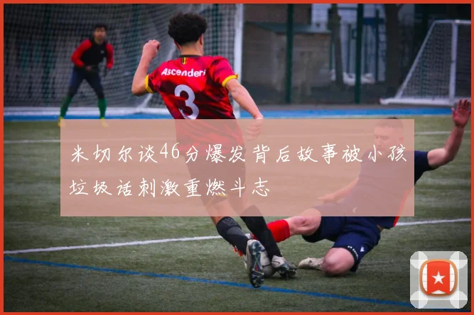 米切尔谈46分爆发背后故事被小孩垃圾话刺激重燃斗志