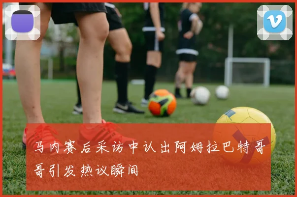 马内赛后采访中认出阿姆拉巴特哥哥引发热议瞬间