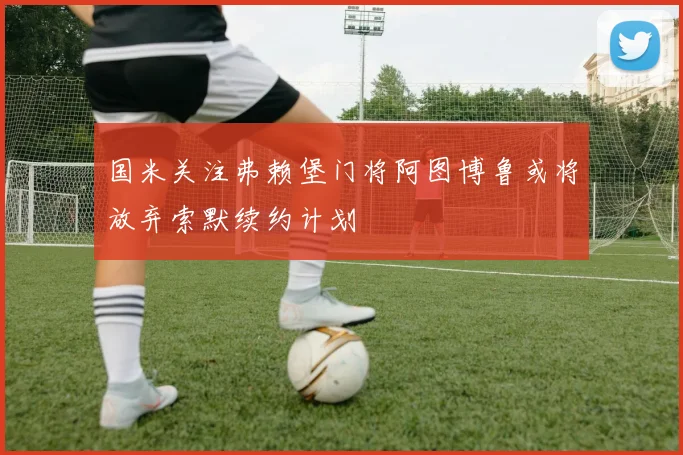 国米关注弗赖堡门将阿图博鲁或将放弃索默续约计划
