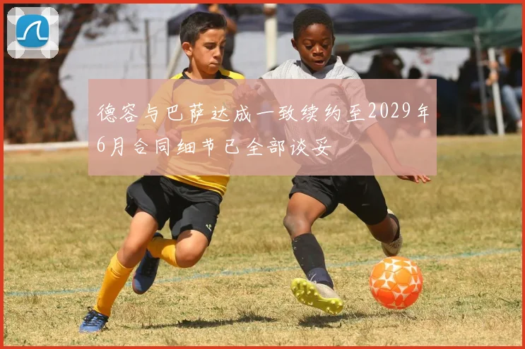 德容与巴萨达成一致续约至2029年6月合同细节已全部谈妥