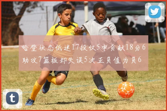 哈登状态低迷17投仅5中贡献18分6助攻7篮板却失误5次正负值为负6