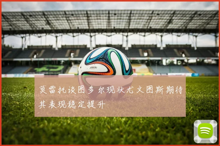 莫雷托谈图多尔现状尤文图斯期待其表现稳定提升