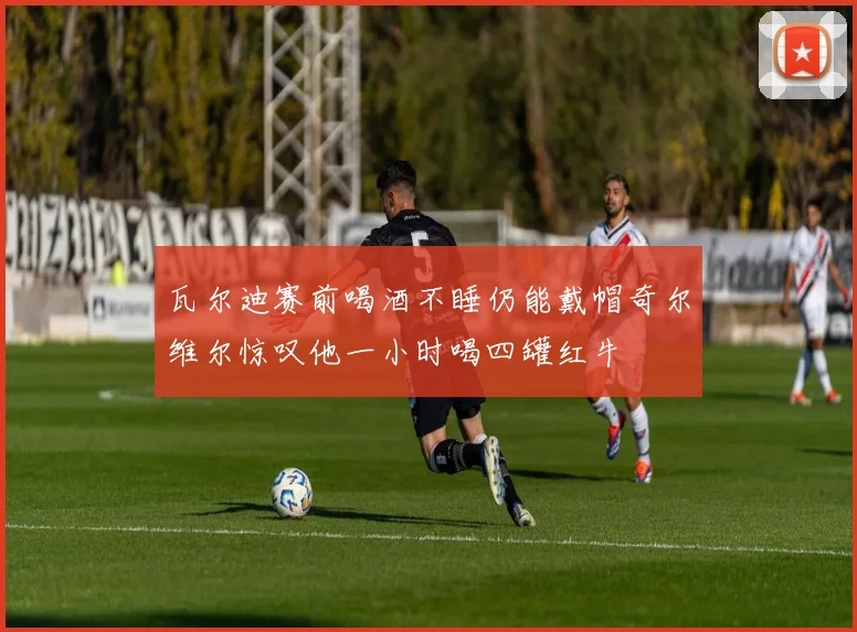 瓦尔迪赛前喝酒不睡仍能戴帽奇尔维尔惊叹他一小时喝四罐红牛