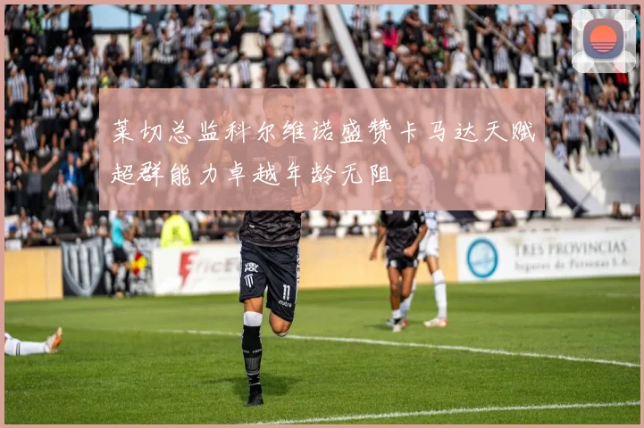 莱切总监科尔维诺盛赞卡马达天赋超群能力卓越年龄无阻