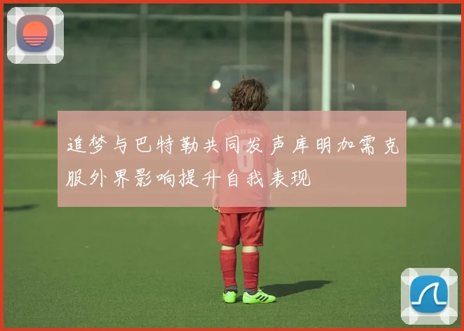 追梦与巴特勒共同发声库明加需克服外界影响提升自我表现