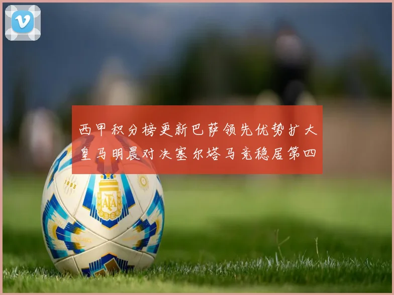 西甲积分榜更新巴萨领先优势扩大皇马明晨对决塞尔塔马竞稳居第四