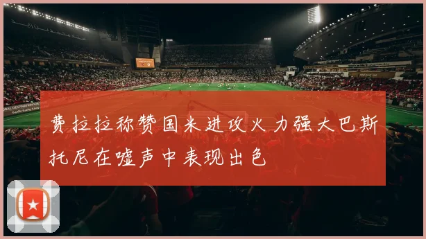 费拉拉称赞国米进攻火力强大巴斯托尼在嘘声中表现出色