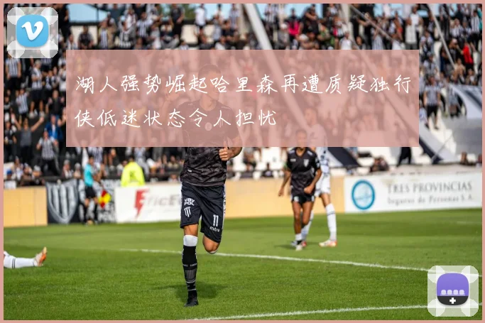 湖人强势崛起哈里森再遭质疑独行侠低迷状态令人担忧
